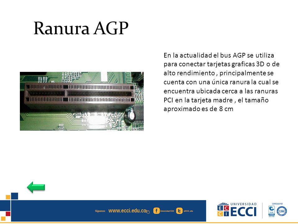 En la actualidad el bus AGP se utiliza para conectar tarjetas graficas 3D o de alto rendimiento , principalmente se cuenta con una única ranura la cual se encuentra ubicada cerca a las ranuras PCI en la tarjeta madre , el tamaño aproximado es de 8 cm