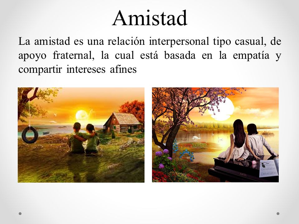 Amistad La amistad es una relación interpersonal tipo casual, de apoyo fraternal, la cual está basada en la empatía y compartir intereses afines.