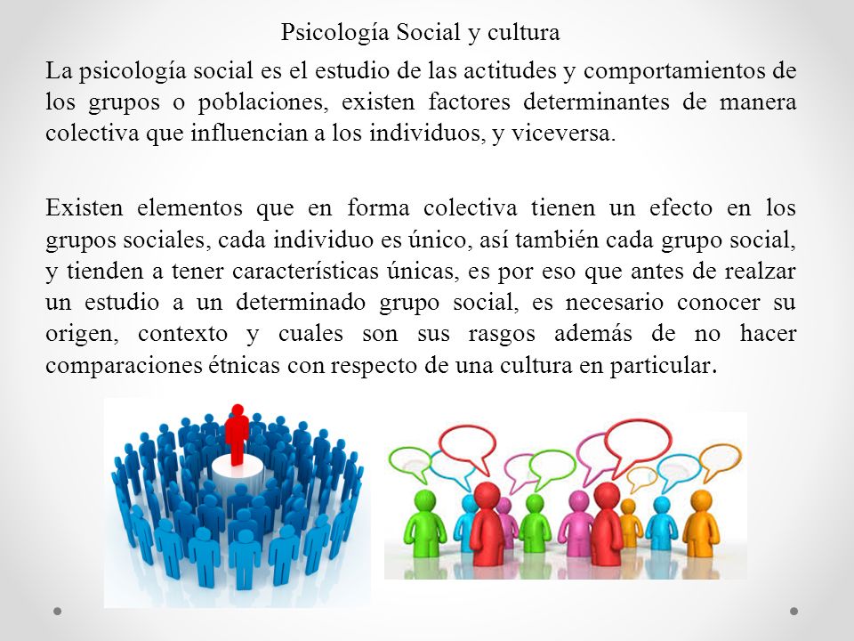 Psicología Social y cultura La psicología social es el estudio de las actitudes y comportamientos de los grupos o poblaciones, existen factores determinantes de manera colectiva que influencian a los individuos, y viceversa.