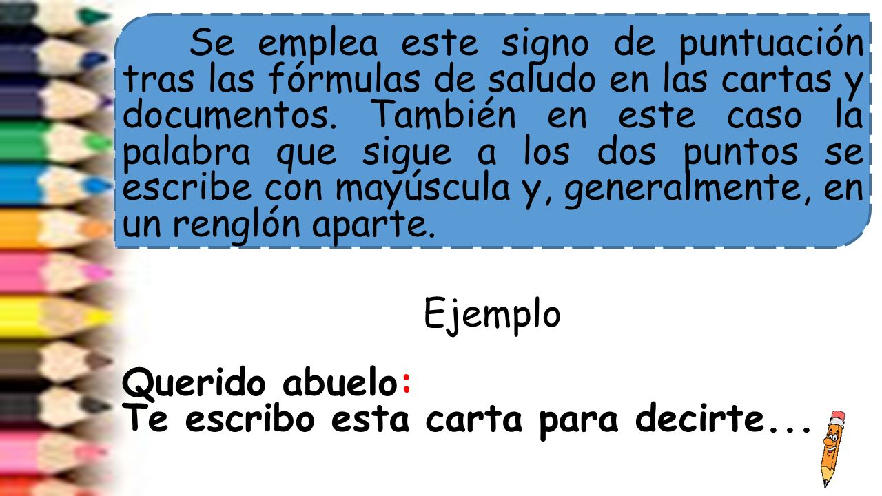 Se emplea este signo de puntuación tras las fórmulas de saludo en las cartas y documentos.