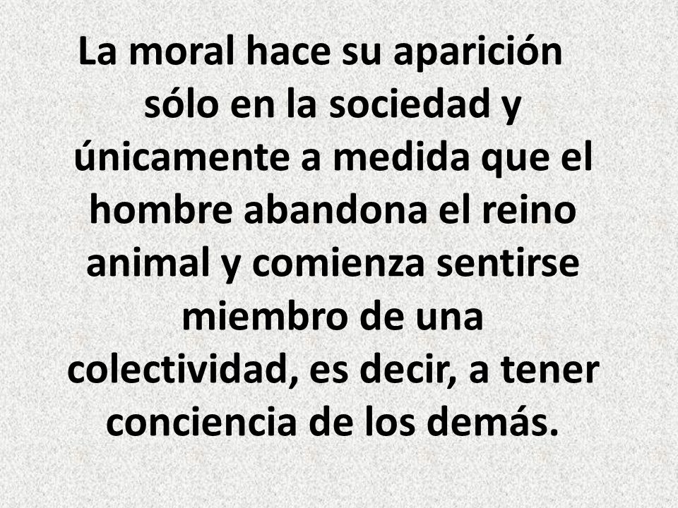 La moral hace su aparición sólo en la sociedad y únicamente a medida que el hombre abandona el reino animal y comienza sentirse miembro de una colectividad, es decir, a tener conciencia de los demás.