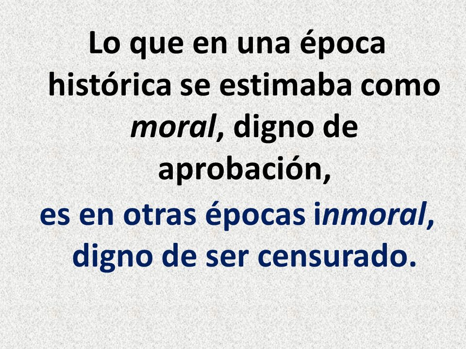 Lo que en una época histórica se estimaba como moral, digno de aprobación, es en otras épocas inmoral, digno de ser censurado.