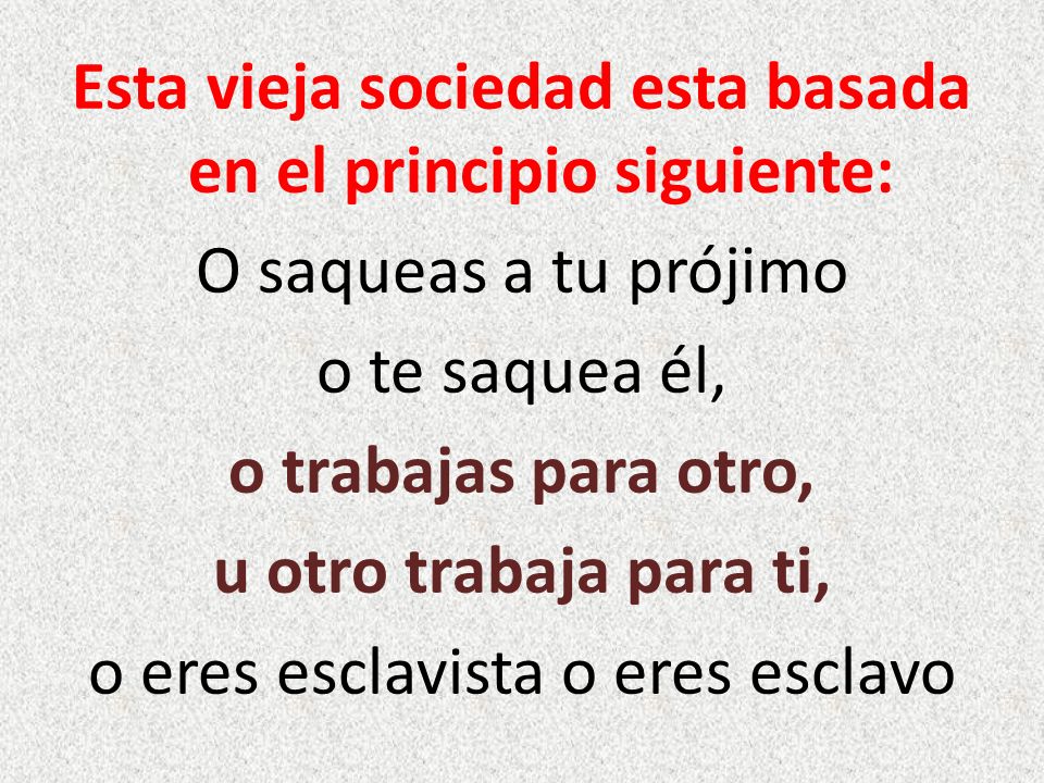 Esta vieja sociedad esta basada en el principio siguiente: O saqueas a tu prójimo o te saquea él, o trabajas para otro, u otro trabaja para ti, o eres esclavista o eres esclavo