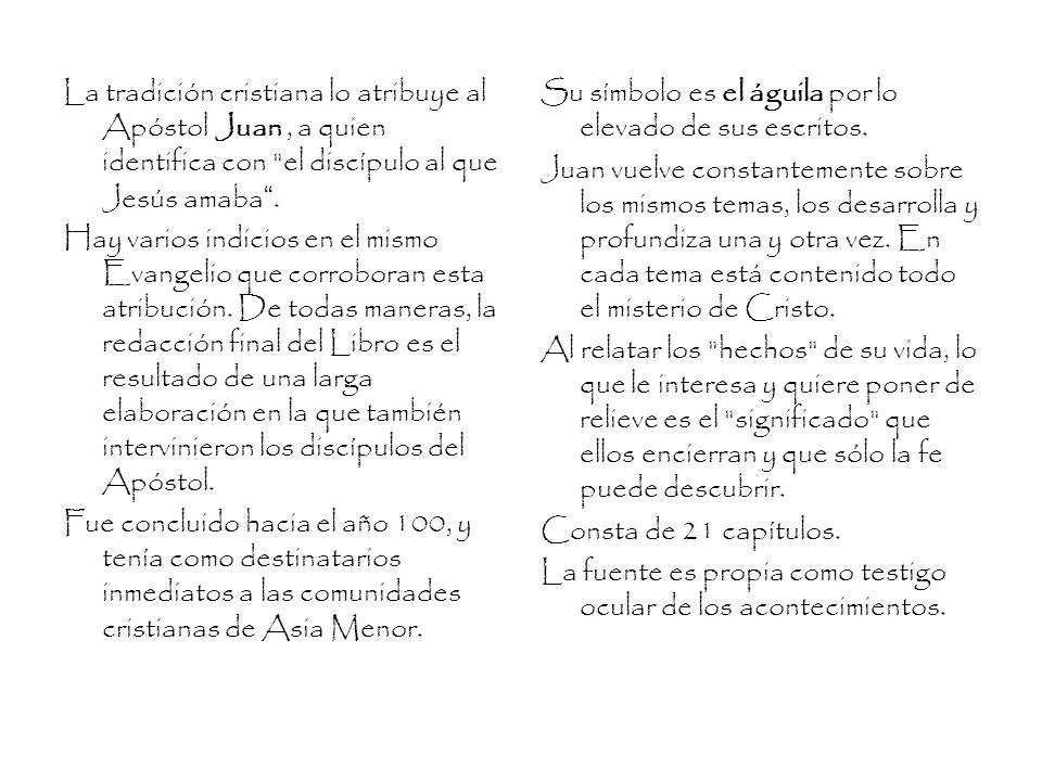 La tradición cristiana lo atribuye al Apóstol Juan , a quien identifica con el discípulo al que Jesús amaba . Hay varios indicios en el mismo Evangelio que corroboran esta atribución. De todas maneras, la redacción final del Libro es el resultado de una larga elaboración en la que también intervinieron los discípulos del Apóstol. Fue concluido hacia el año 100, y tenía como destinatarios inmediatos a las comunidades cristianas de Asia Menor.