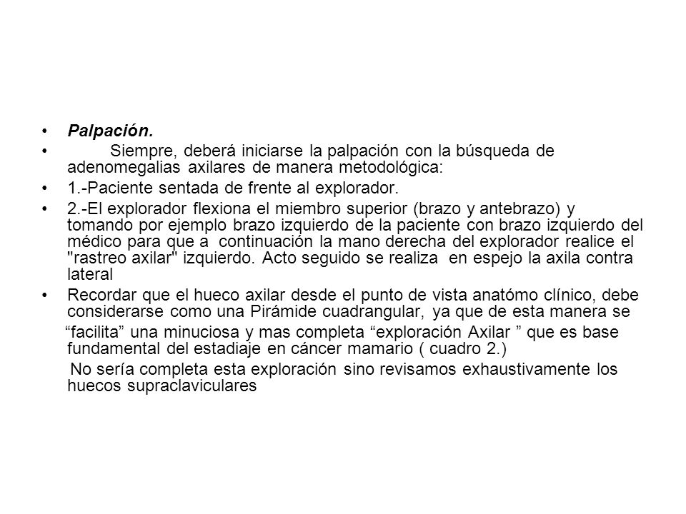 Palpación. Siempre, deberá iniciarse la palpación con la búsqueda de adenomegalias axilares de manera metodológica: