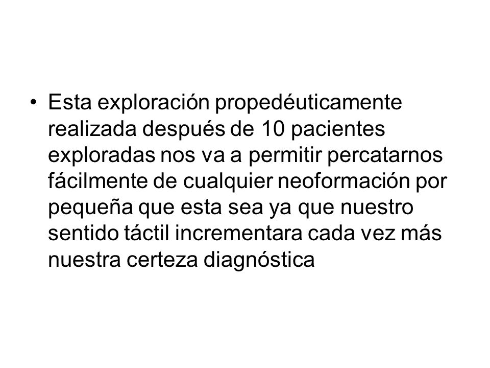 Esta exploración propedéuticamente realizada después de 10 pacientes exploradas nos va a permitir percatarnos fácilmente de cualquier neoformación por pequeña que esta sea ya que nuestro sentido táctil incrementara cada vez más nuestra certeza diagnóstica