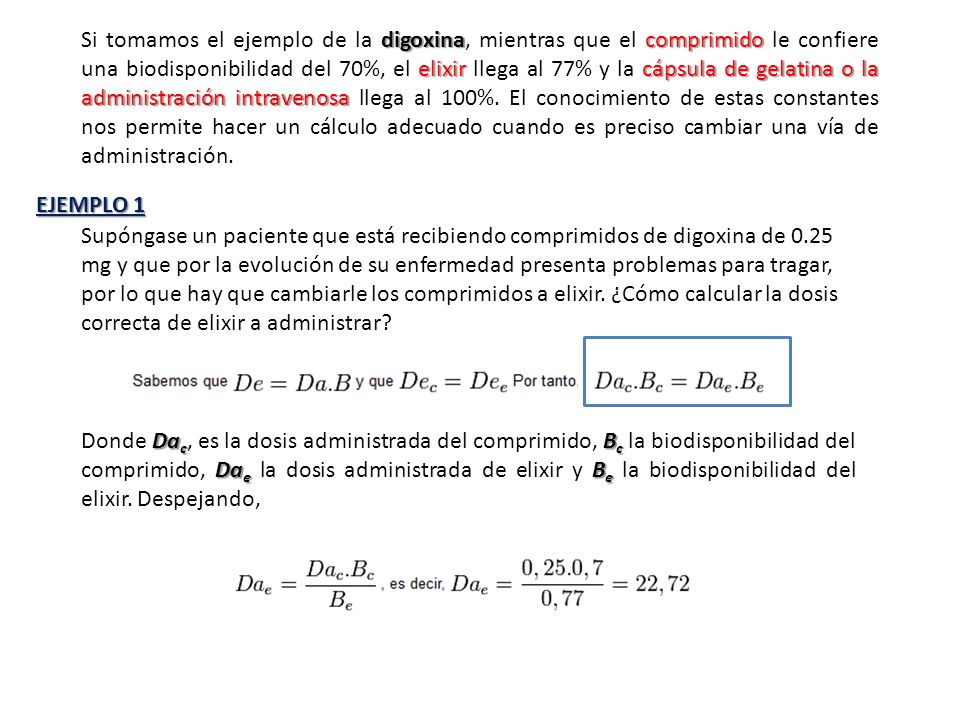 Si tomamos el ejemplo de la digoxina, mientras que el comprimido le confiere una biodisponibilidad del 70%, el elixir llega al 77% y la cápsula de gelatina o la administración intravenosa llega al 100%. El conocimiento de estas constantes nos permite hacer un cálculo adecuado cuando es preciso cambiar una vía de administración.