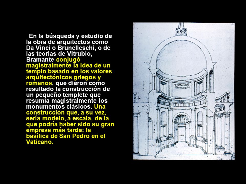 En la búsqueda y estudio de la obra de arquitectos como Da Vinci o Brunelleschi, o de las teorías de Vitrubio, Bramante conjugó magistralmente la idea de un templo basado en los valores arquitectónicos griegos y romanos, que dieron como resultado la construcción de un pequeño templete que resumía magistralmente los monumentos clásicos.