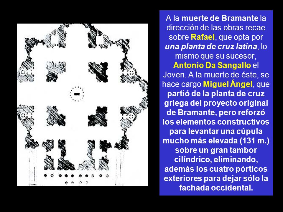 A la muerte de Bramante la dirección de las obras recae sobre Rafael, que opta por una planta de cruz latina, lo mismo que su sucesor, Antonio Da Sangallo el Joven.