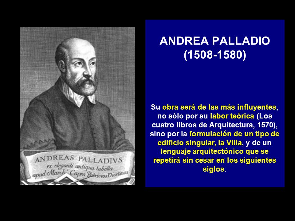 ANDREA PALLADIO ( ) Su obra será de las más influyentes, no sólo por su labor teórica (Los cuatro libros de Arquitectura, 1570), sino por la formulación de un tipo de edificio singular, la Villa, y de un lenguaje arquitectónico que se repetirá sin cesar en los siguientes siglos.