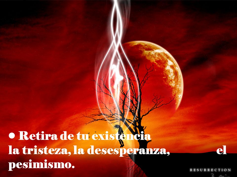 Retira de tu existencia la tristeza, la desesperanza, el pesimismo.