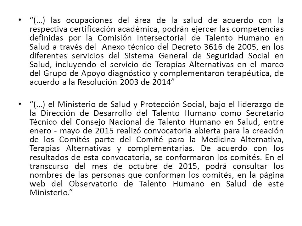 (…) las ocupaciones del área de la salud de acuerdo con la respectiva certificación académica, podrán ejercer las competencias definidas por la Comisión Intersectorial de Talento Humano en Salud a través del Anexo técnico del Decreto 3616 de 2005, en los diferentes servicios del Sistema General de Seguridad Social en Salud, incluyendo el servicio de Terapias Alternativas en el marco del Grupo de Apoyo diagnóstico y complementaron terapéutica, de acuerdo a la Resolución 2003 de 2014