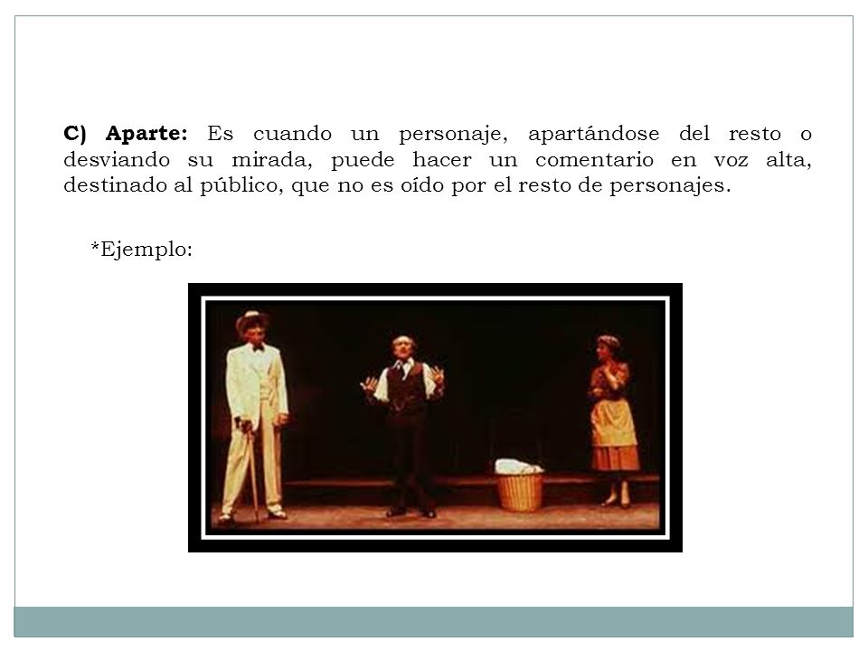 C) Aparte: Es cuando un personaje, apartándose del resto o desviando su mirada, puede hacer un comentario en voz alta, destinado al público, que no es oído por el resto de personajes.