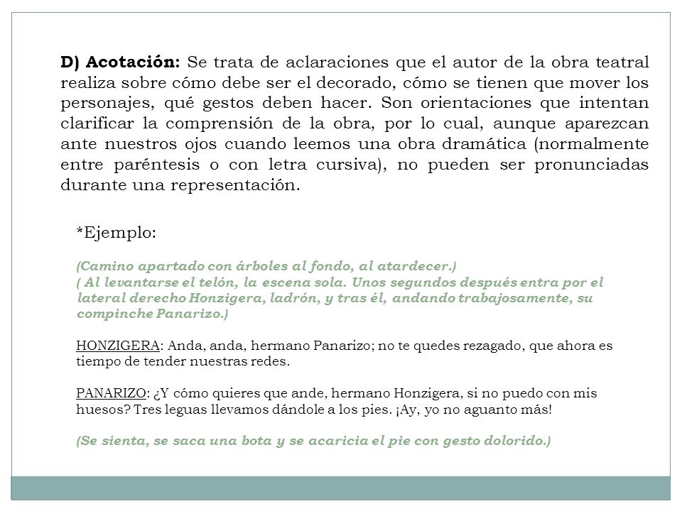 D) Acotación: Se trata de aclaraciones que el autor de la obra teatral realiza sobre cómo debe ser el decorado, cómo se tienen que mover los personajes, qué gestos deben hacer. Son orientaciones que intentan clarificar la comprensión de la obra, por lo cual, aunque aparezcan ante nuestros ojos cuando leemos una obra dramática (normalmente entre paréntesis o con letra cursiva), no pueden ser pronunciadas durante una representación.