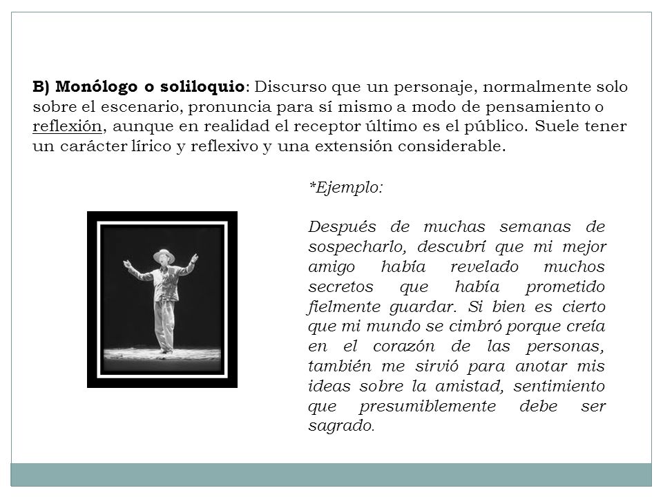 B) Monólogo o soliloquio: Discurso que un personaje, normalmente solo sobre el escenario, pronuncia para sí mismo a modo de pensamiento o reflexión, aunque en realidad el receptor último es el público. Suele tener un carácter lírico y reflexivo y una extensión considerable.