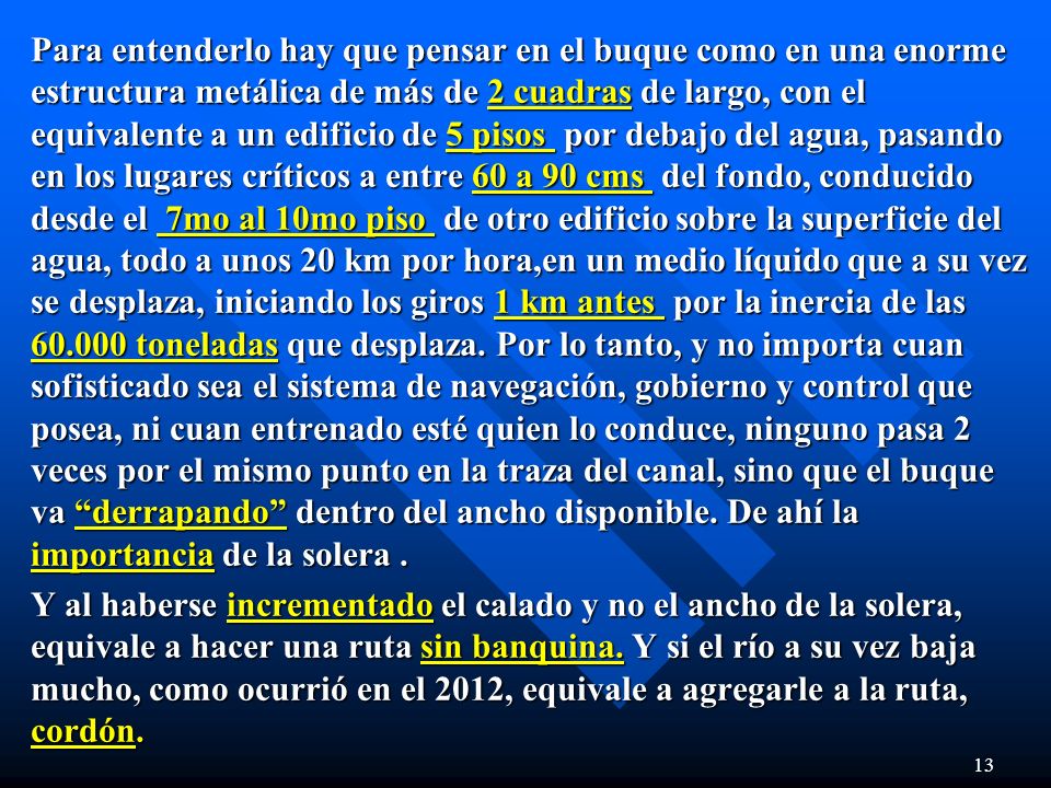 Para entenderlo hay que pensar en el buque como en una enorme estructura metálica de más de 2 cuadras de largo, con el equivalente a un edificio de 5 pisos por debajo del agua, pasando en los lugares críticos a entre 60 a 90 cms del fondo, conducido desde el 7mo al 10mo piso de otro edificio sobre la superficie del agua, todo a unos 20 km por hora,en un medio líquido que a su vez se desplaza, iniciando los giros 1 km antes por la inercia de las toneladas que desplaza. Por lo tanto, y no importa cuan sofisticado sea el sistema de navegación, gobierno y control que posea, ni cuan entrenado esté quien lo conduce, ninguno pasa 2 veces por el mismo punto en la traza del canal, sino que el buque va derrapando dentro del ancho disponible. De ahí la importancia de la solera .