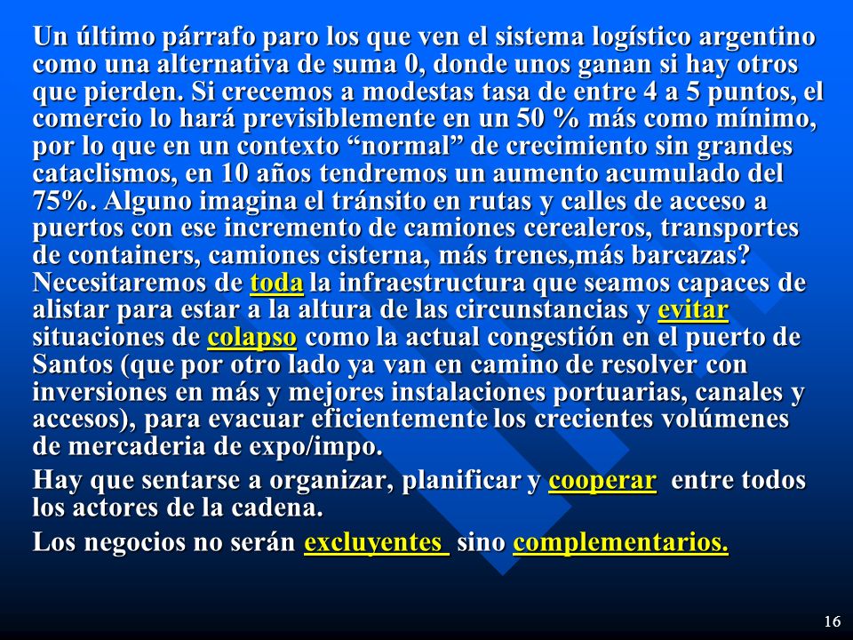 Un último párrafo paro los que ven el sistema logístico argentino como una alternativa de suma 0, donde unos ganan si hay otros que pierden. Si crecemos a modestas tasa de entre 4 a 5 puntos, el comercio lo hará previsiblemente en un 50 % más como mínimo, por lo que en un contexto normal de crecimiento sin grandes cataclismos, en 10 años tendremos un aumento acumulado del 75%. Alguno imagina el tránsito en rutas y calles de acceso a puertos con ese incremento de camiones cerealeros, transportes de containers, camiones cisterna, más trenes,más barcazas Necesitaremos de toda la infraestructura que seamos capaces de alistar para estar a la altura de las circunstancias y evitar situaciones de colapso como la actual congestión en el puerto de Santos (que por otro lado ya van en camino de resolver con inversiones en más y mejores instalaciones portuarias, canales y accesos), para evacuar eficientemente los crecientes volúmenes de mercaderia de expo/impo.