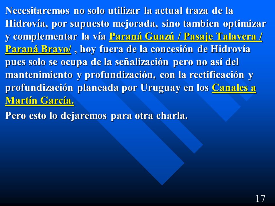 Necesitaremos no solo utilizar la actual traza de la Hidrovía, por supuesto mejorada, sino tambien optimizar y complementar la vía Paraná Guazú / Pasaje Talavera / Paraná Bravo/ , hoy fuera de la concesión de Hidrovía pues solo se ocupa de la señalización pero no así del mantenimiento y profundización, con la rectificación y profundización planeada por Uruguay en los Canales a Martín García.
