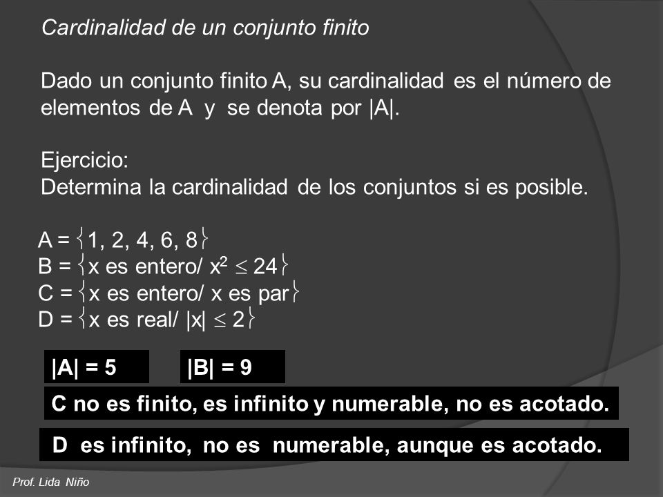 Cardinalidad de un conjunto finito Dado un conjunto finito A, su cardinalidad es el número de elementos de A y se denota por |A|. Ejercicio: Determina la cardinalidad de los conjuntos si es posible. A = 1, 2, 4, 6, 8 B = x es entero/ x2  24 C = x es entero/ x es par D = x es real/ |x|  2