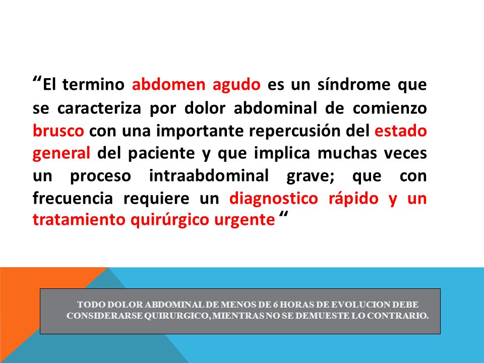El termino abdomen agudo es un síndrome que se caracteriza por dolor abdominal de comienzo brusco con una importante repercusión del estado general del paciente y que implica muchas veces un proceso intraabdominal grave; que con frecuencia requiere un diagnostico rápido y un tratamiento quirúrgico urgente