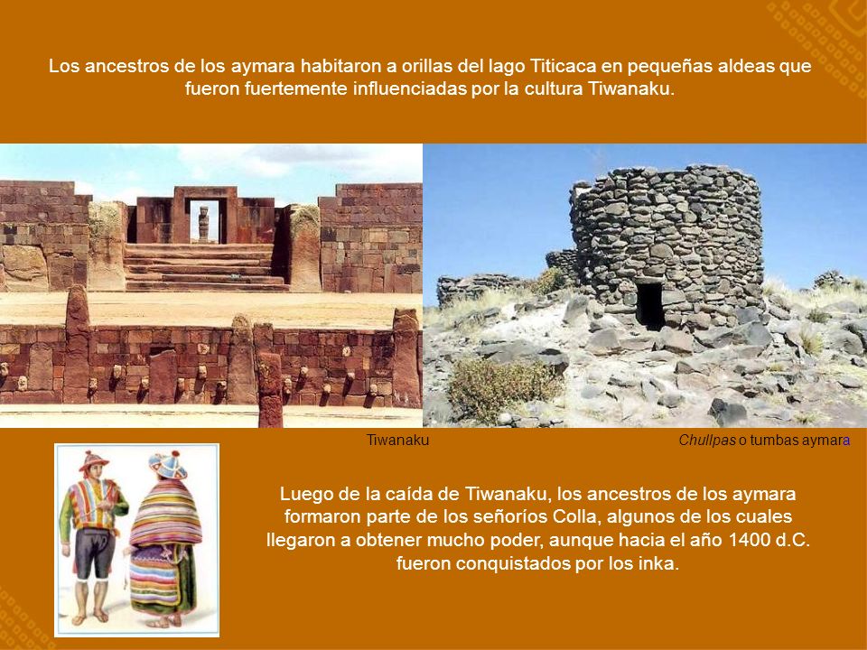 Los ancestros de los aymara habitaron a orillas del lago Titicaca en pequeñas aldeas que fueron fuertemente influenciadas por la cultura Tiwanaku.