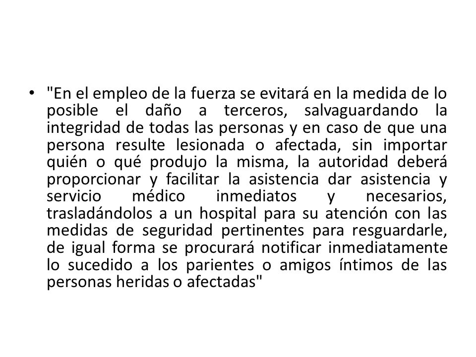 En el empleo de la fuerza se evitará en la medida de lo posible el daño a terceros, salvaguardando la integridad de todas las personas y en caso de que una persona resulte lesionada o afectada, sin importar quién o qué produjo la misma, la autoridad deberá proporcionar y facilitar la asistencia dar asistencia y servicio médico inmediatos y necesarios, trasladándolos a un hospital para su atención con las medidas de seguridad pertinentes para resguardarle, de igual forma se procurará notificar inmediatamente lo sucedido a los parientes o amigos íntimos de las personas heridas o afectadas