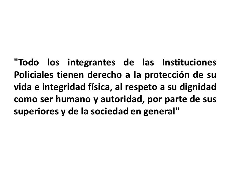 Todo los integrantes de las Instituciones Policiales tienen derecho a la protección de su vida e integridad física, al respeto a su dignidad como ser humano y autoridad, por parte de sus superiores y de la sociedad en general
