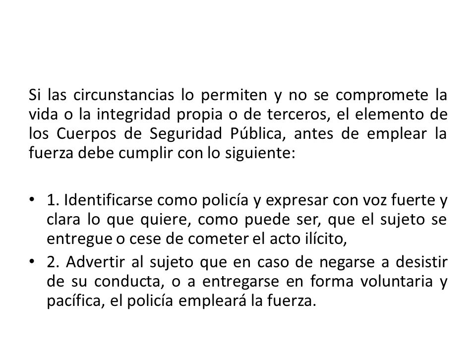 Si las circunstancias lo permiten y no se compromete la vida o la integridad propia o de terceros, el elemento de los Cuerpos de Seguridad Pública, antes de emplear la fuerza debe cumplir con lo siguiente: