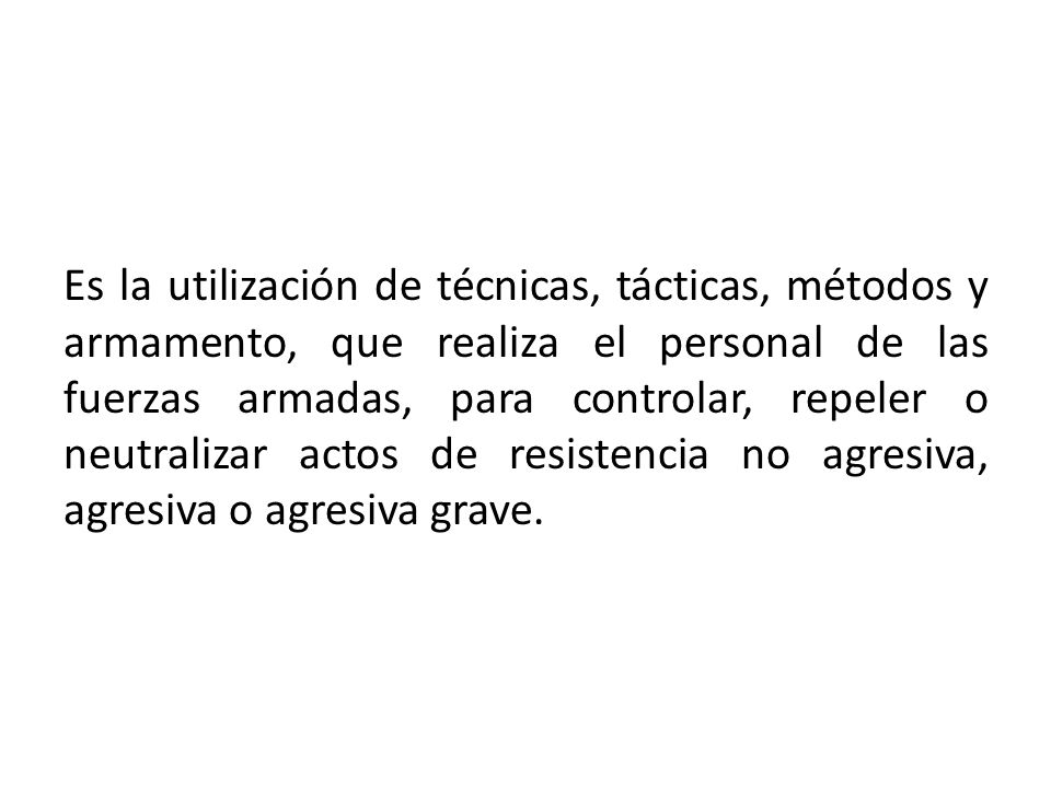 Es la utilización de técnicas, tácticas, métodos y armamento, que realiza el personal de las fuerzas armadas, para controlar, repeler o neutralizar actos de resistencia no agresiva, agresiva o agresiva grave.
