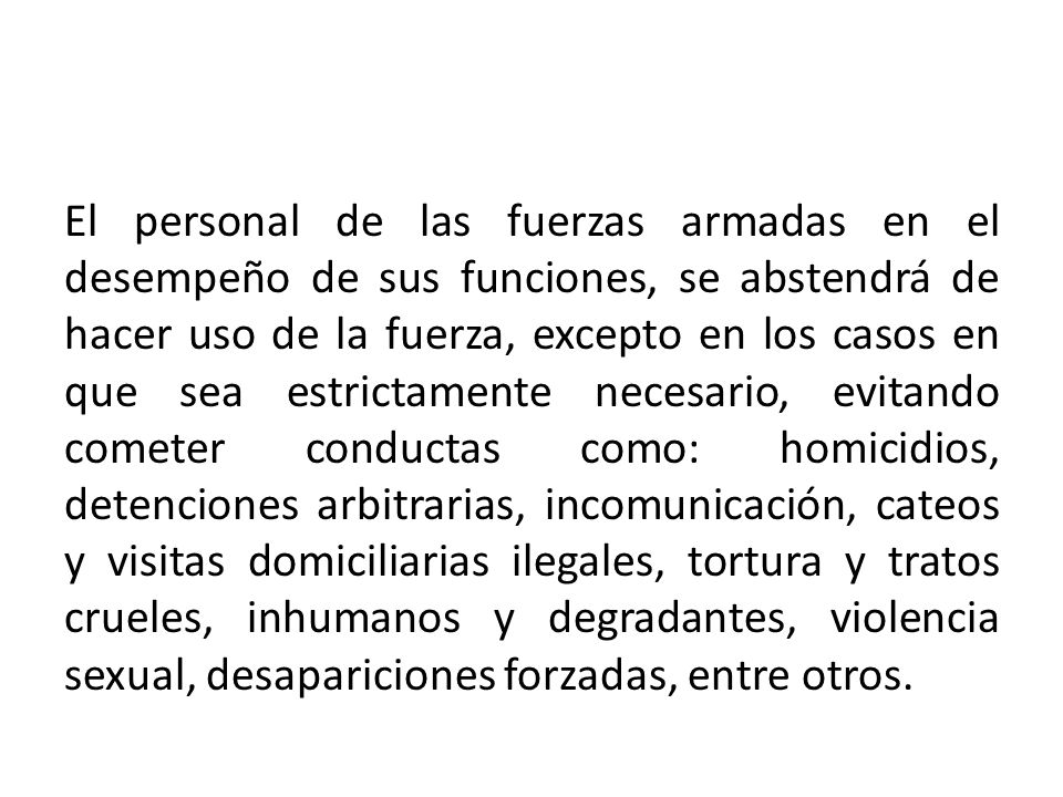 El personal de las fuerzas armadas en el desempeño de sus funciones, se abstendrá de hacer uso de la fuerza, excepto en los casos en que sea estrictamente necesario, evitando cometer conductas como: homicidios, detenciones arbitrarias, incomunicación, cateos y visitas domiciliarias ilegales, tortura y tratos crueles, inhumanos y degradantes, violencia sexual, desapariciones forzadas, entre otros.