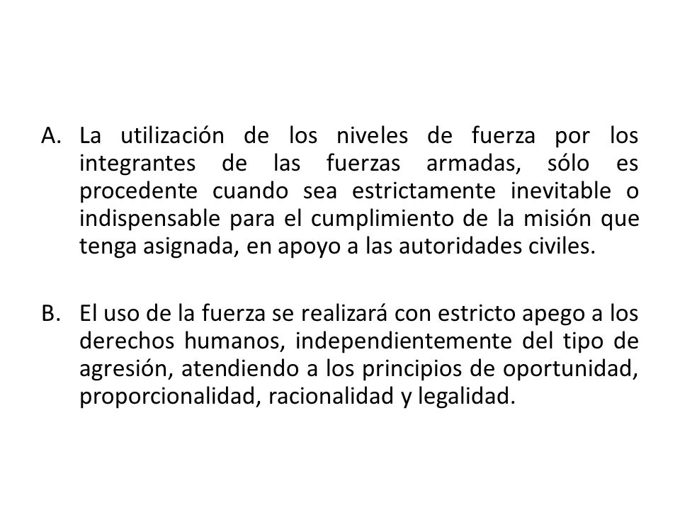 La utilización de los niveles de fuerza por los integrantes de las fuerzas armadas, sólo es procedente cuando sea estrictamente inevitable o indispensable para el cumplimiento de la misión que tenga asignada, en apoyo a las autoridades civiles.