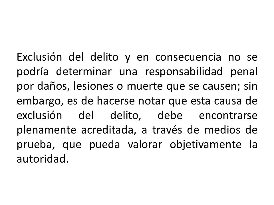 Exclusión del delito y en consecuencia no se podría determinar una responsabilidad penal por daños, lesiones o muerte que se causen; sin embargo, es de hacerse notar que esta causa de exclusión del delito, debe encontrarse plenamente acreditada, a través de medios de prueba, que pueda valorar objetivamente la autoridad.