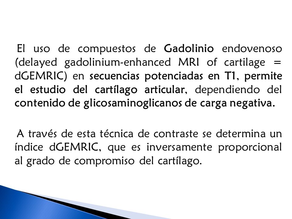 El uso de compuestos de Gadolinio endovenoso (delayed gadolinium-enhanced MRI of cartilage = dGEMRIC) en secuencias potenciadas en T1, permite el estudio del cartílago articular, dependiendo del contenido de glicosaminoglicanos de carga negativa.