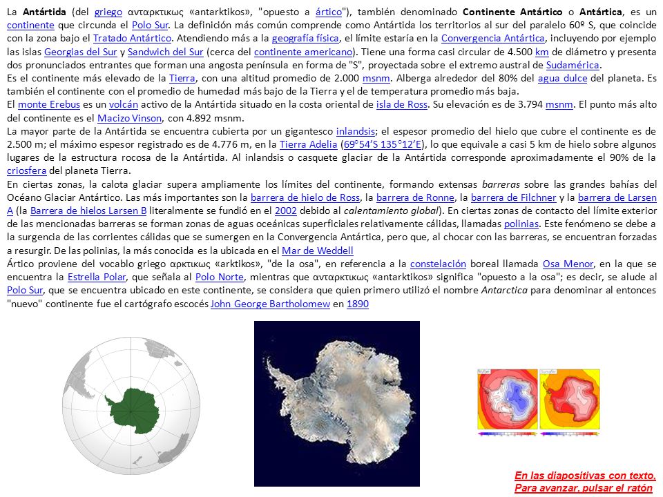 La Antártida (del griego ανταρκτικως «antarktikos», opuesto a ártico ), también denominado Continente Antártico o Antártica, es un continente que circunda el Polo Sur. La definición más común comprende como Antártida los territorios al sur del paralelo 60º S, que coincide con la zona bajo el Tratado Antártico. Atendiendo más a la geografía física, el límite estaría en la Convergencia Antártica, incluyendo por ejemplo las islas Georgias del Sur y Sandwich del Sur (cerca del continente americano). Tiene una forma casi circular de km de diámetro y presenta dos pronunciados entrantes que forman una angosta península en forma de S , proyectada sobre el extremo austral de Sudamérica.
