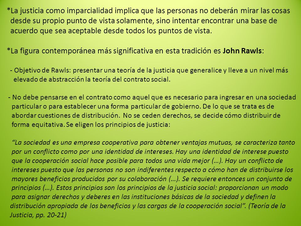 *La justicia como imparcialidad implica que las personas no deberán mirar las cosas desde su propio punto de vista solamente, sino intentar encontrar una base de acuerdo que sea aceptable desde todos los puntos de vista.