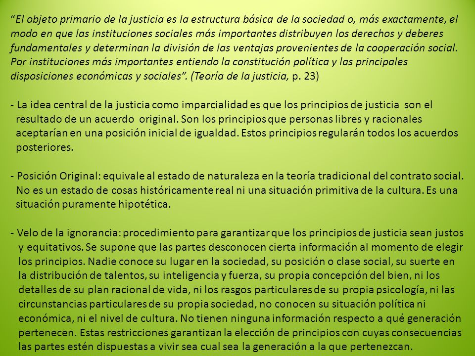 El objeto primario de la justicia es la estructura básica de la sociedad o, más exactamente, el modo en que las instituciones sociales más importantes distribuyen los derechos y deberes fundamentales y determinan la división de las ventajas provenientes de la cooperación social.