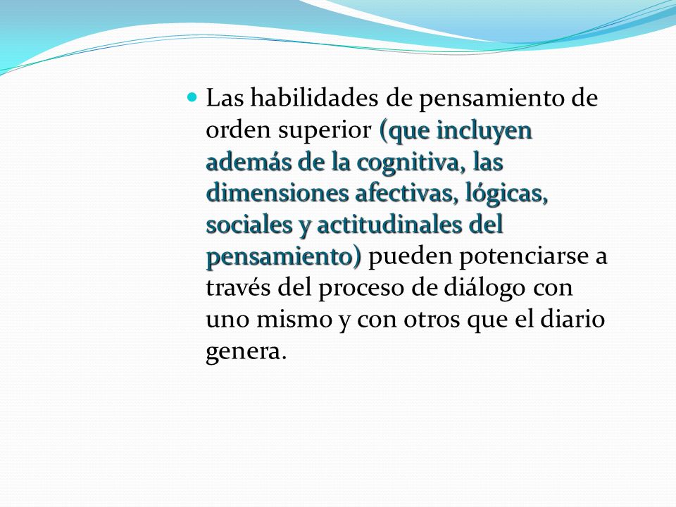 Las habilidades de pensamiento de orden superior (que incluyen además de la cognitiva, las dimensiones afectivas, lógicas, sociales y actitudinales del pensamiento) pueden potenciarse a través del proceso de diálogo con uno mismo y con otros que el diario genera.
