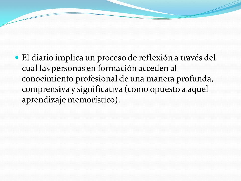 El diario implica un proceso de reflexión a través del cual las personas en formación acceden al conocimiento profesional de una manera profunda, comprensiva y significativa (como opuesto a aquel aprendizaje memorístico).