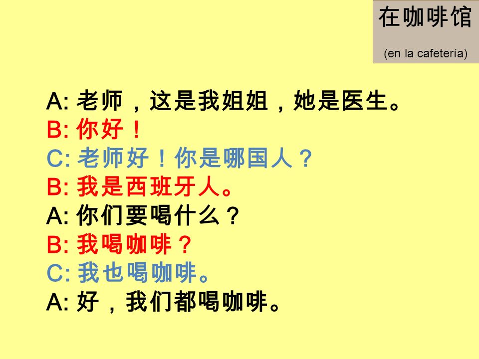 在咖啡馆 A: 老师，这是我姐姐，她是医生。 B: 你好！ C: 老师好！你是哪国人？ B: 我是西班牙人。 A: 你们要喝什么？