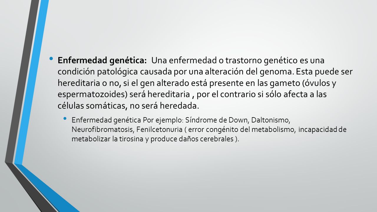 Enfermedad genética: Una enfermedad o trastorno genético es una condición patológica causada por una alteración del genoma. Esta puede ser hereditaria o no, si el gen alterado está presente en las gameto (óvulos y espermatozoides) será hereditaria , por el contrario si sólo afecta a las células somáticas, no será heredada.