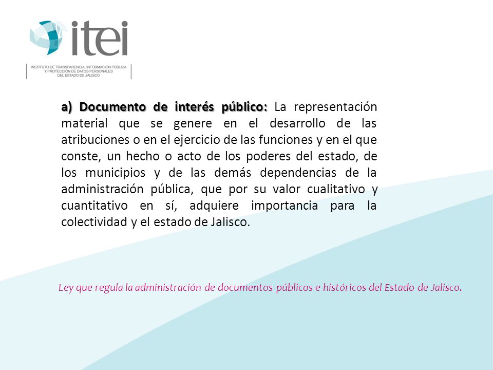 a) Documento de interés público: La representación material que se genere en el desarrollo de las atribuciones o en el ejercicio de las funciones y en el que conste, un hecho o acto de los poderes del estado, de los municipios y de las demás dependencias de la administración pública, que por su valor cualitativo y cuantitativo en sí, adquiere importancia para la colectividad y el estado de Jalisco.