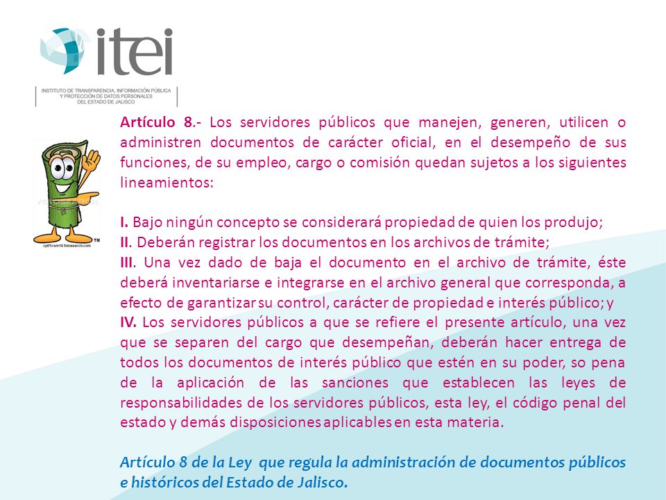 Artículo 8.- Los servidores públicos que manejen, generen, utilicen o administren documentos de carácter oficial, en el desempeño de sus funciones, de su empleo, cargo o comisión quedan sujetos a los siguientes lineamientos:
