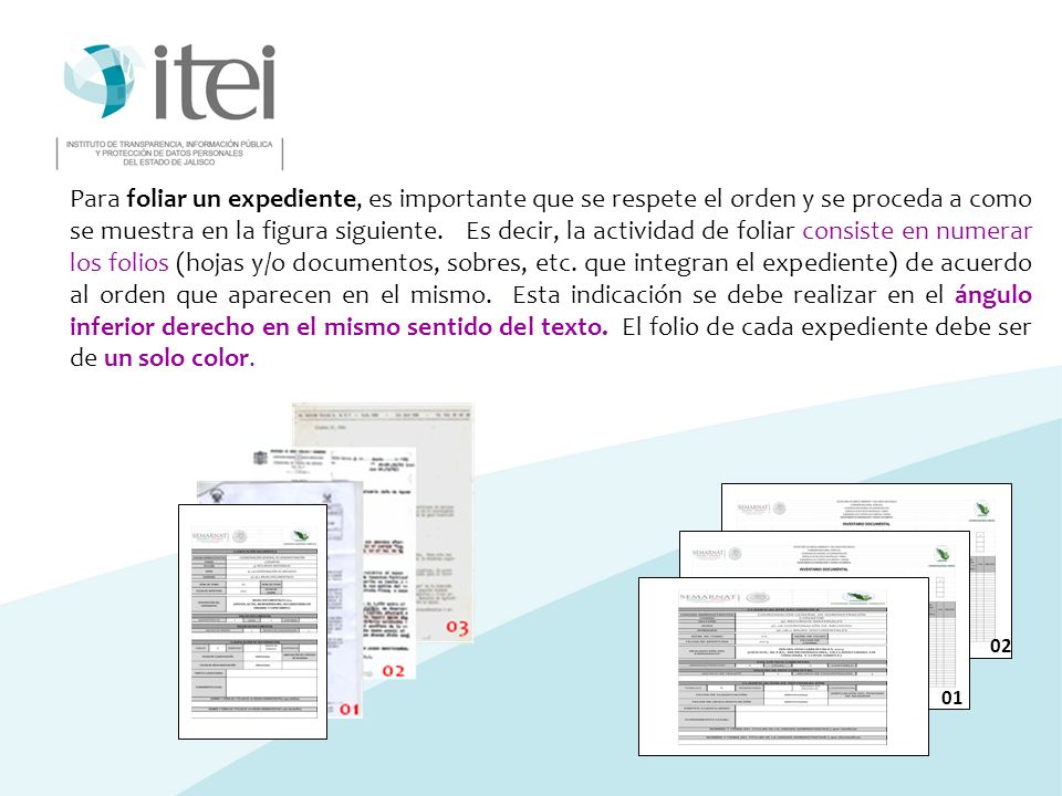 Para foliar un expediente, es importante que se respete el orden y se proceda a como se muestra en la figura siguiente. Es decir, la actividad de foliar consiste en numerar los folios (hojas y/o documentos, sobres, etc. que integran el expediente) de acuerdo al orden que aparecen en el mismo. Esta indicación se debe realizar en el ángulo inferior derecho en el mismo sentido del texto. El folio de cada expediente debe ser de un solo color.