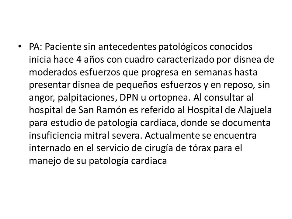 PA: Paciente sin antecedentes patológicos conocidos inicia hace 4 años con cuadro caracterizado por disnea de moderados esfuerzos que progresa en semanas hasta presentar disnea de pequeños esfuerzos y en reposo, sin angor, palpitaciones, DPN u ortopnea.