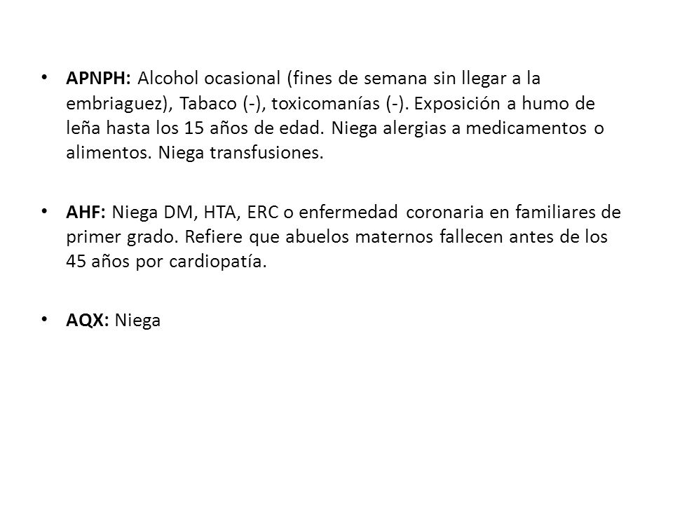 APNPH: Alcohol ocasional (fines de semana sin llegar a la embriaguez), Tabaco (-), toxicomanías (-). Exposición a humo de leña hasta los 15 años de edad. Niega alergias a medicamentos o alimentos. Niega transfusiones.