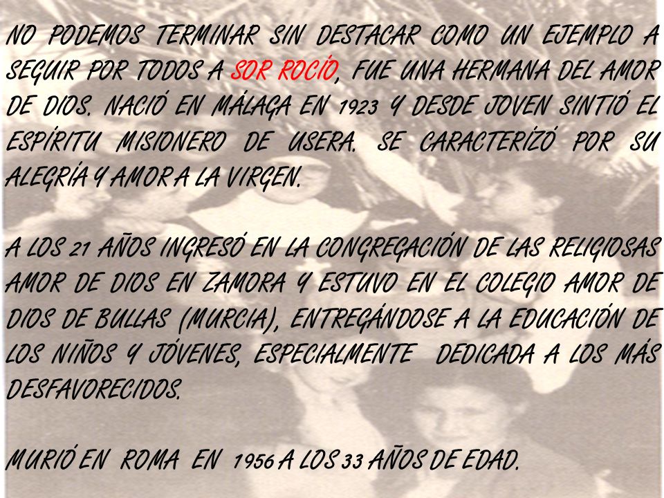 NO PODEMOS TERMINAR SIN DESTACAR COMO UN EJEMPLO A SEGUIR POR TODOS A SOR ROCÍO, FUE UNA HERMANA DEL AMOR DE DIOS. NACIÓ EN MÁLAGA EN 1923 Y DESDE JOVEN SINTIÓ EL ESPÍRITU MISIONERO DE USERA. SE CARACTERÍZÓ POR SU ALEGRÍA Y AMOR A LA VIRGEN.