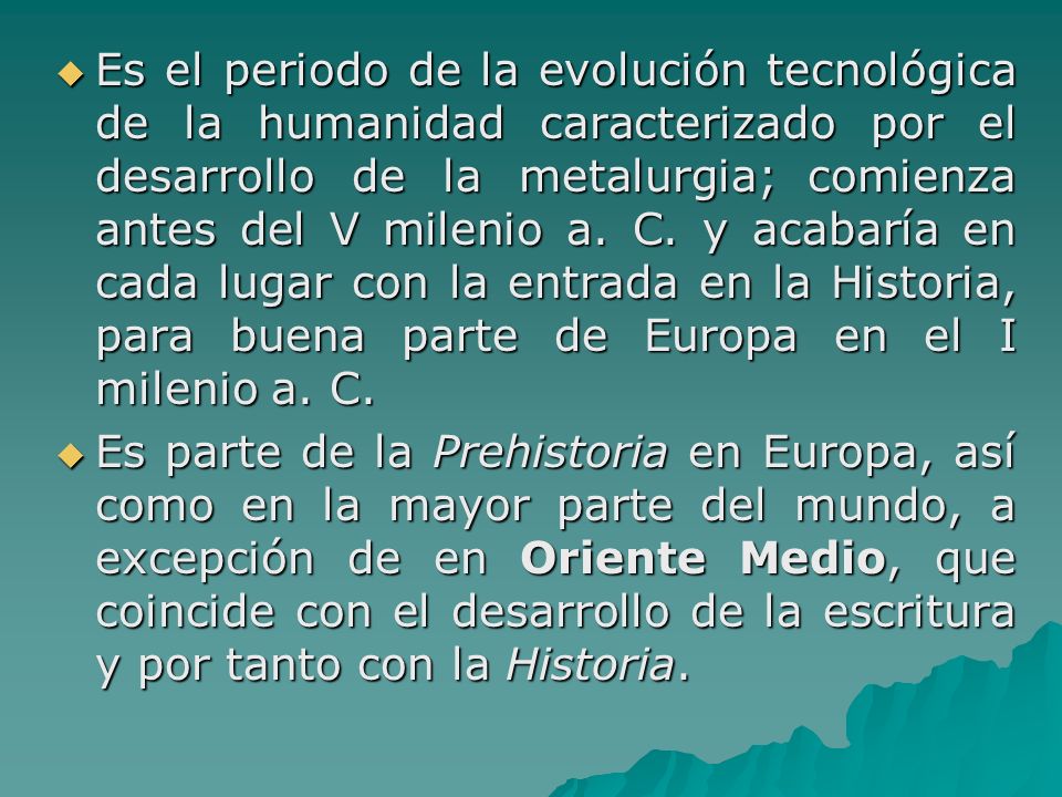 Es el periodo de la evolución tecnológica de la humanidad caracterizado por el desarrollo de la metalurgia; comienza antes del V milenio a. C. y acabaría en cada lugar con la entrada en la Historia, para buena parte de Europa en el I milenio a. C.