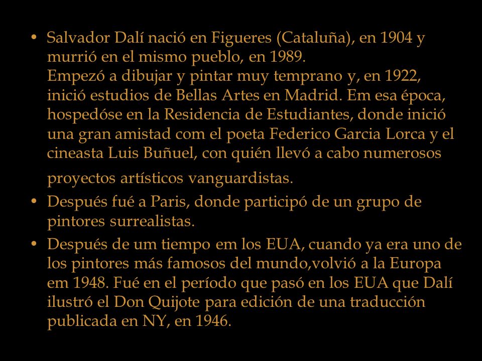 Salvador Dalí nació en Figueres (Cataluña), en 1904 y murrió en el mismo pueblo, en Empezó a dibujar y pintar muy temprano y, en 1922, inició estudios de Bellas Artes en Madrid. Em esa época, hospedóse en la Residencia de Estudiantes, donde inició una gran amistad com el poeta Federico Garcia Lorca y el cineasta Luis Buñuel, con quién llevó a cabo numerosos proyectos artísticos vanguardistas.