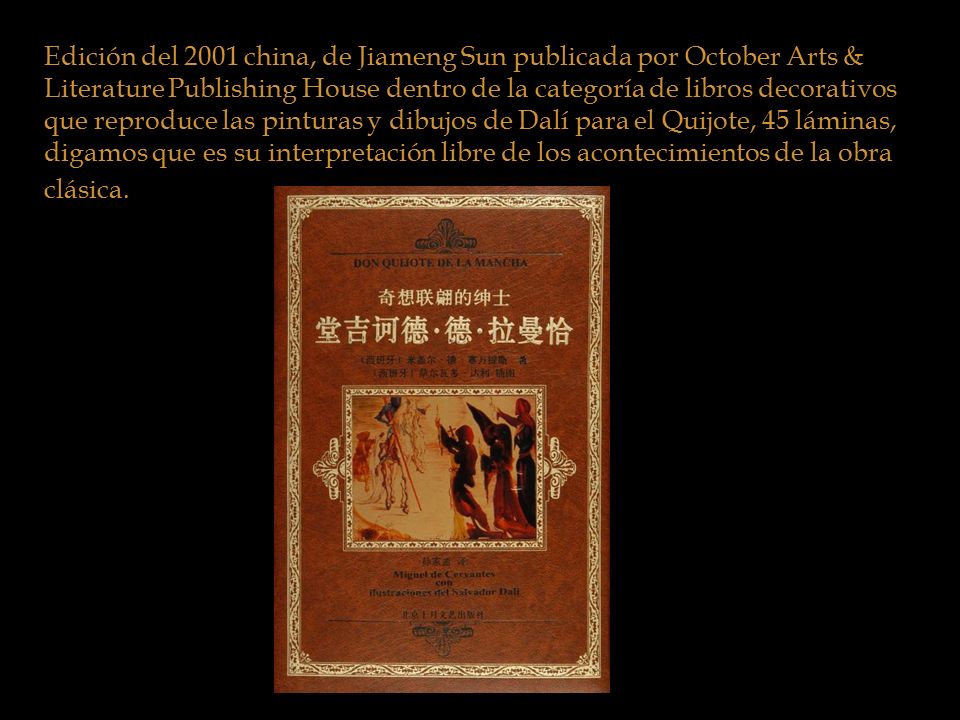 Edición del 2001 china, de Jiameng Sun publicada por October Arts & Literature Publishing House dentro de la categoría de libros decorativos que reproduce las pinturas y dibujos de Dalí para el Quijote, 45 láminas, digamos que es su interpretación libre de los acontecimientos de la obra clásica.