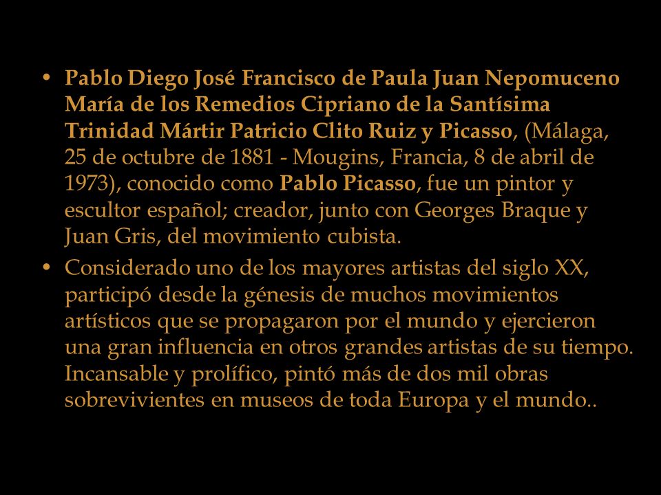 Pablo Diego José Francisco de Paula Juan Nepomuceno María de los Remedios Cipriano de la Santísima Trinidad Mártir Patricio Clito Ruiz y Picasso, (Málaga, 25 de octubre de Mougins, Francia, 8 de abril de 1973), conocido como Pablo Picasso, fue un pintor y escultor español; creador, junto con Georges Braque y Juan Gris, del movimiento cubista.